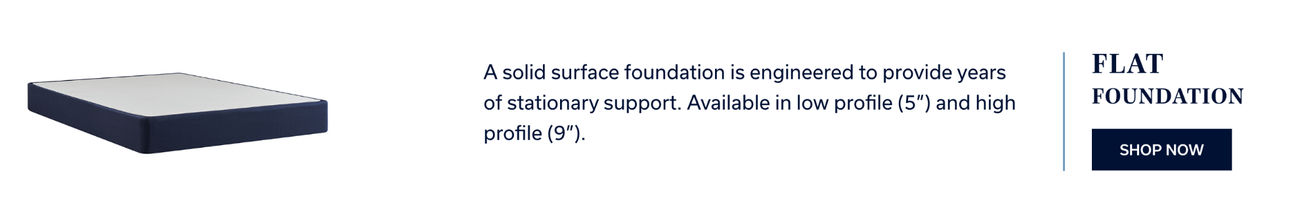 Flat Foundation | A solid surface foundation is engineered to provide years of stationary support. Available in low profile (5") and high profile (9"). (Shop Now)