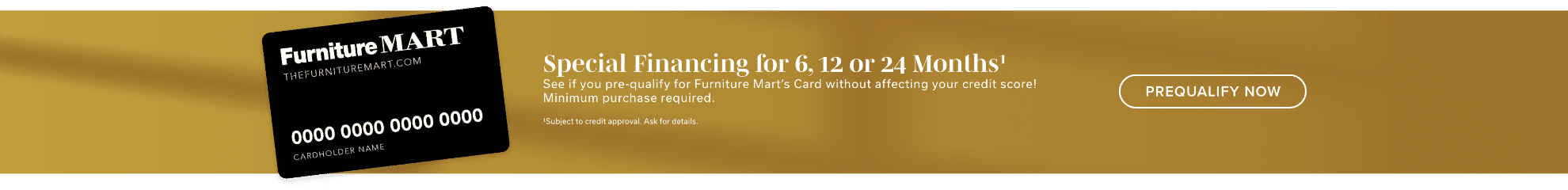 Special Financing for 6, 12 or 24 Months¹ | See if you pre-qualify for Furniture Mart’s Card without affecting your credit score! Minimum purchase required. | ¹Subject to credit approval. Ask for details | Learn More