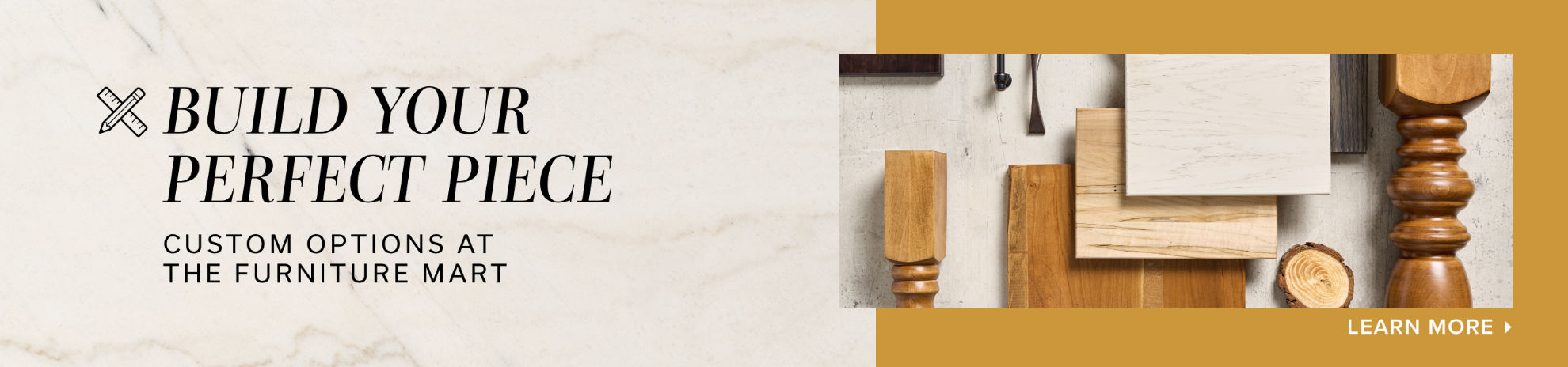 Build Your Perfect Piece | Custom Options at the Furniture Mart | Learn More >