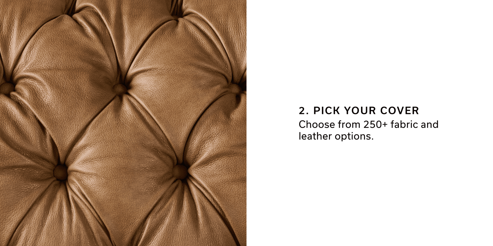 2. Pick Your Cover | Choose from 250+ fabric and leather options.