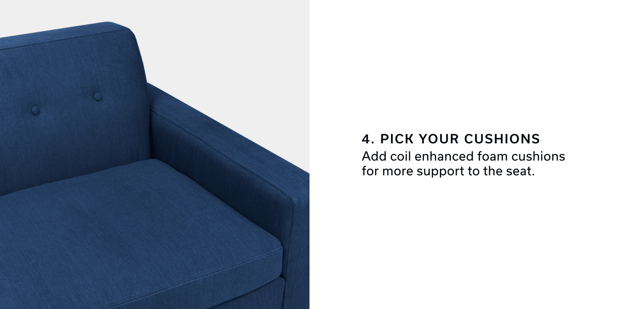 4. Pick Your Cushions | Add coil enhanced foam cushions for more support to the seat.