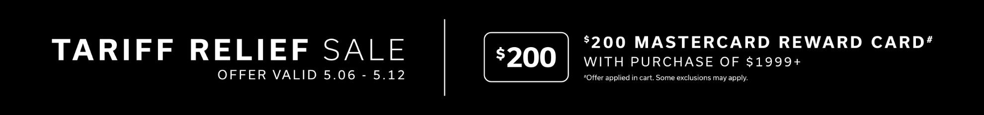 Tariff Relief Sale - Offer valid 5.06 - 5.12 | $200 Mastercard Reward Card(#) with Purchase of $1999+ | #Offer applied in cart. Some exclusions may apply.