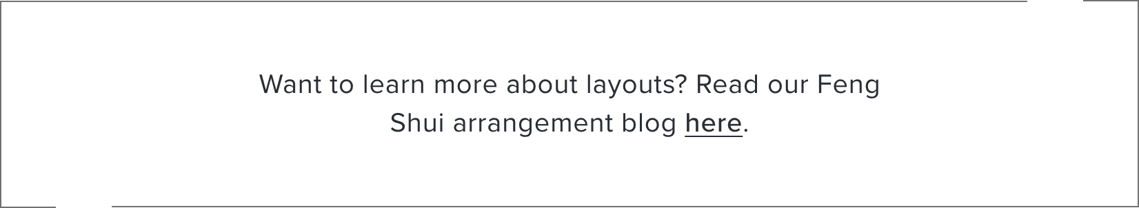Want to learn more about layouts? Read our Feng Shui arrangement blog here.