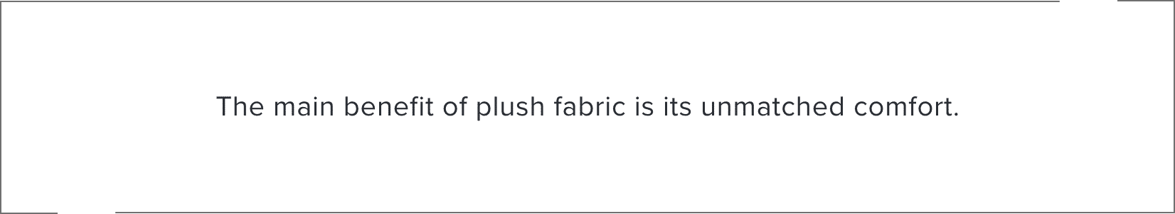 The main benefit of plush fabric is its unmatched comfort.